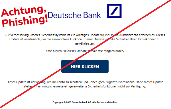 Screenshot einer Mail mit dem Logo der "Deutschen Bank" und dem Text: " Zur Verbesserung unseres Sicherheitssystems ist ein wichtiges Update für Ihr Online-Kundenkonto erforderlich. Dieses Update ist unerlässlich, um die einwandfreie Funktion unserer Dienste und die Sicherheit Ihrer Transaktionen zu gewährleisten.  Bitte führen Sie dieses Update so bald wie möglich durch.  HIER KLICKEN  Dieses Update ist notwendig, um Ihr Konto zu schützen und unbefugten Zugriff zu verhindern. Ohne dieses Update stehen Ihnen möglicherweise einige erweiterte Sicherheitsfunktionen nicht zur Verfügung.     Copyright © 2025 Deutsche Bank AG, Alle Rechte vorbehalten".