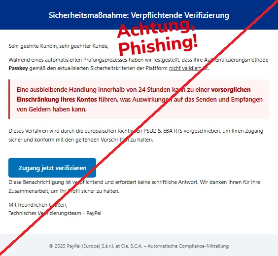 Screenshot einer Mail von "PayPal" mit dem Text: "Sicherheitsmaßnahme: Verpflichtende Verifizierung
Sehr geehrte Kundin, sehr geehrter Kunde,
Während eines automatisierten Prüfungsprozesses haben wir festgestellt, dass Ihre Authentifizierungsmethode Passkey gemäß den aktualisierten Sicherheitskriterien der Plattform nicht validiert ist.
Eine ausbleibende Handlung innerhalb von 24 Stunden kann zu einer vorsorglichen Einschränkung Ihres Kontos führen, was Auswirkungen auf das Senden und Empfangen von Geldern haben kann.
Dieses Verfahren wird durch die europäischen Richtlinien PSD2 & EBA RTS vorgeschrieben, um Ihren Zugang sicher und konform mit den geltenden Vorschriften zu halten.
Zugang jetzt verifizieren
Diese Benachrichtigung ist verpflichtend und erfordert keine schriftliche Antwort. Wir danken Ihnen für Ihre Zusammenarbeit, um Ihr Profil sicher zu halten.
Mit freundlichen Grüßen,
Technisches Verifizierungsteam - PayPal
© 2025 PayPal (Europe) S.à r.l. et Cie, S.C.A. – Automatische Compliance-Mitteilung".