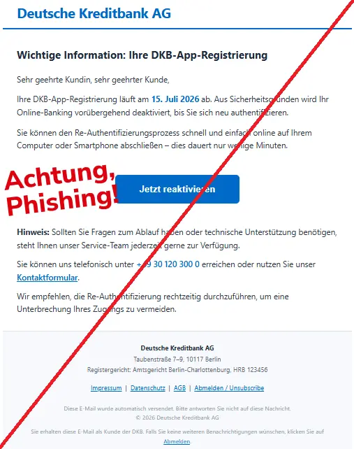 Screenshot einer Mail mit dem Logo der "DKB" und dem Text: "
Deutsche Kreditbank AG
Wichtige Information: Ihre DKB-App-Registrierung
Sehr geehrte Kundin, sehr geehrter Kunde,
Ihre DKB-App-Registrierung läuft am 15. Juli 2026 ab. Aus Sicherheitsgründen wird Ihr Online-Banking vorübergehend deaktiviert, bis Sie sich neu authentifizieren.
Sie können den Re-Authentifizierungsprozess schnell und einfach online auf Ihrem Computer oder Smartphone abschließen – dies dauert nur wenige Minuten.
Jetzt reaktivieren
Hinweis: Sollten Sie Fragen zum Ablauf haben oder technische Unterstützung benötigen, steht Ihnen unser Service-Team jederzeit gerne zur Verfügung.
Sie können uns telefonisch unter +49 30 120 300 0 erreichen oder nutzen Sie unser Kontaktformular.
Wir empfehlen, die Re-Authentifizierung rechtzeitig durchzuführen, um eine Unterbrechung Ihres Zugangs zu vermeiden.
Deutsche Kreditbank AG
Taubenstraße 7–9, 10117 Berlin
Registergericht: Amtsgericht Berlin-Charlottenburg, HRB 123456
Impressum | Datenschutz | AGB | Abmelden / Unsubscribe
Diese E-Mail wurde automatisch versendet. Bitte antworten Sie nicht auf diese Nachricht.
© 2026 Deutsche Kreditbank AG
Sie erhalten diese E-Mail als Kunde der DKB. Falls Sie keine weiteren Benachrichtigungen wünschen, klicken Sie auf Abmelden
".