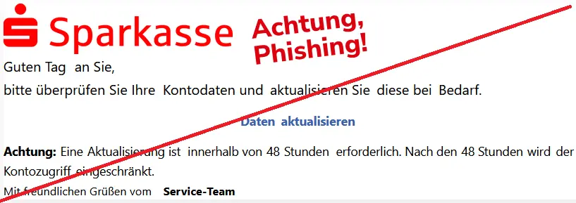 Screenshot einer Sparkassen-Phishing-Mail mit Logo:
Guten Tag an Sie,
bitte überprüfen Sie Ihre Kontodaten und aktualisieren Sie diese bei Bedarf.
Daten aktualisieren
Achtung: Eine Aktualisierung ist innerhalb von 48 Stunden erforderlich. Nach den 48 Stunden wird der Kontozugriff eingeschränkt.
Mit freundlichen Grüßen vom Service-Team