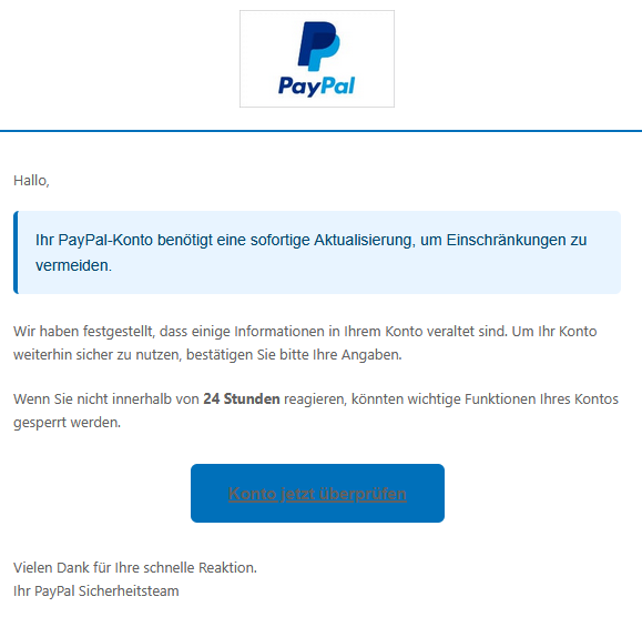 Hallo, Ihr PayPal-Konto benötigt eine sofortige Aktualisierung, um Einschränkungen zu vermeiden.  Wir haben festgestellt, dass einige Informationen in Ihrem Konto veraltet sind. Um Ihr Konto weiterhin sicher zu nutzen, bestätigen Sie bitte Ihre Angaben. Wenn Sie nicht innerhalb von 24 Stunden reagieren, könnten wichtige Funktionen Ihres Kontos gesperrt werden. Konto jetzt überprüfen  Vielen Dank für Ihre schnelle Reaktion. Ihr PayPal Sicherheitsteam