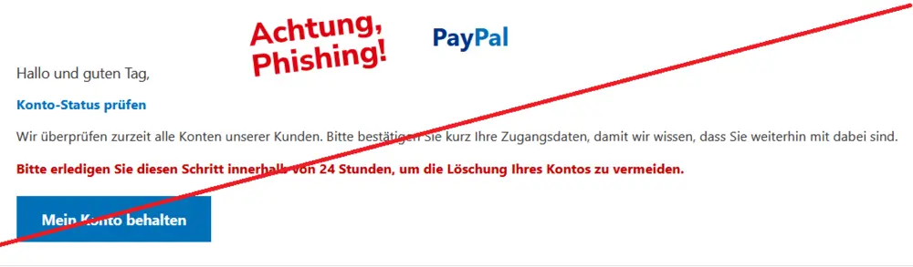Screenshot einer PayPal-Phishing-Mail mit Logo: Hallo und guten Tag,
Konto-Status prüfen
Wir überprüfen zurzeit alle Konten unserer Kunden. Bitte bestätigen Sie kurz Ihre Zugangsdaten, damit wir wissen, dass Sie weiterhin mit dabei sind.
Bitte erledigen Sie diesen Schritt innerhalb von 24 Stunden, um die Löschung Ihres Kontos zu vermeiden.
Mein Konto behalten