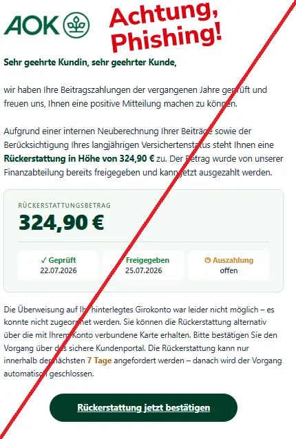 Screenshot einer Mail mit dem Logo der "AOK" und dem Text: "
Sehr geehrte Kundin, sehr geehrter Kunde,

wir haben Ihre Beitragszahlungen der vergangenen Jahre geprüft und freuen uns, Ihnen eine positive Mitteilung machen zu können.

Aufgrund einer internen Neuberechnung Ihrer Beiträge sowie der Berücksichtigung Ihres langjährigen Versichertenstatus steht Ihnen eine Rückerstattung in Höhe von 324,90 € zu. Der Betrag wurde von unserer Finanzabteilung bereits freigegeben und kann jetzt ausgezahlt werden.
Rückerstattungsbetrag
324,90 €
✓ Geprüft
22.07.2026
✓ Freigegeben
25.07.2026
◷ Auszahlung
offen
Die Überweisung auf Ihr hinterlegtes Girokonto war leider nicht möglich – es konnte nicht zugeordnet werden. Sie können die Rückerstattung alternativ über die mit Ihrem Konto verbundene Karte erhalten. Bitte bestätigen Sie den Vorgang über das sichere Kundenportal. Die Rückerstattung kann nur innerhalb der nächsten 7 Tage angefordert werden – danach wird der Vorgang automatisch geschlossen.
Rückerstattung jetzt bestätigen".
