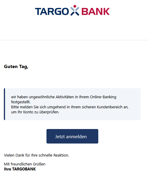 Guten Tag,   wir haben ungewöhnliche Aktivitäten in Ihrem Online-Banking festgestellt. Bitte melden Sie sich umgehend in Ihrem sicheren Kundenbereich an, um Ihr Konto zu überprüfen.  Jetzt anmelden    Vielen Dank für Ihre schnelle Reaktion. Mit freundlichen Grüßen Ihre TARGOBANK