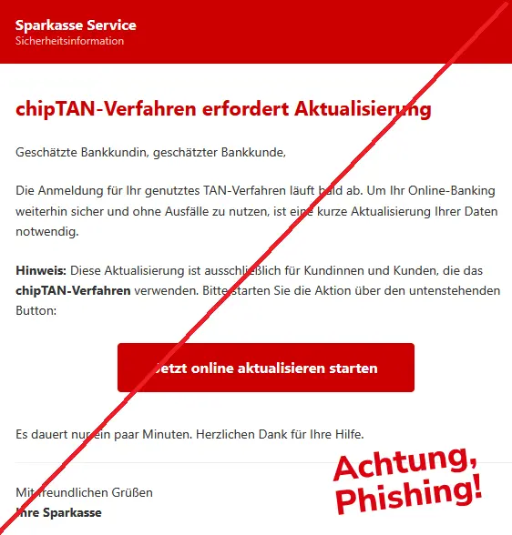 Phishing Mail im Namen der Sparkasse mit Logo: 
Sparkasse Service
Sicherheitsinformation
chipTAN-Verfahren erfordert Aktualisierung 
Geschätzte Bankkundin, geschätzter Bankkunde,
Die Anmeldung für Ihr genutztes TAN-Verfahren läuft bald ab. Um Ihr Online-Banking weiterhin sicher und ohne Ausfälle zu nutzen, ist eine kurze Aktualisierung Ihrer Daten notwendig.
Hinweis: Diese Aktualisierung ist ausschließlich für Kundinnen und Kunden, die das chipTAN-Verfahren verwenden. Bitte starten Sie die Aktion über den untenstehenden Button: 
Jetzt online aktualisieren starten Es dauert nur ein paar Minuten. Herzlichen Dank für Ihre Hilfe. 
Mit freundlichen Grüßen
Ihre Sparkasse 

