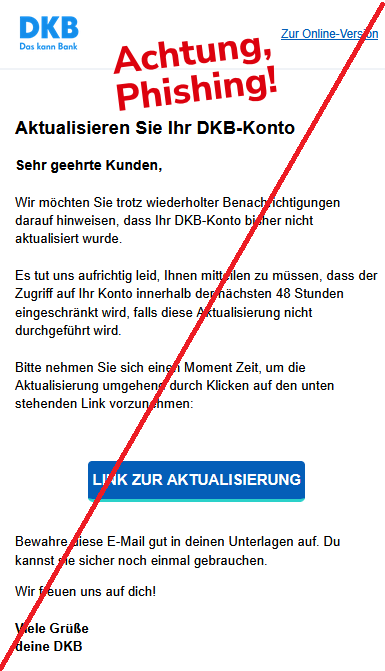 Aktualisieren Sie Ihr DKB-Konto Sehr geehrte Kunden,  Wir möchten Sie trotz wiederholter Benachrichtigungen darauf hinweisen, dass Ihr DKB-Konto bisher nicht aktualisiert wurde.  Es tut uns aufrichtig leid, Ihnen mitteilen zu müssen, dass der Zugriff auf Ihr Konto innerhalb der nächsten 48 Stunden eingeschränkt wird, falls diese Aktualisierung nicht durchgeführt wird.   Bitte nehmen Sie sich einen Moment Zeit, um die Aktualisierung umgehend durch Klicken auf den unten stehenden Link vorzunehmen:   LINK ZUR AKTUALISIERUNG   Bewahre diese E-Mail gut in deinen Unterlagen auf. Du kannst sie sicher noch einmal gebrauchen.  Wir freuen uns auf dich!  Viele Grüße deine DKB