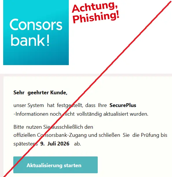 Screenshot einer Consorsbank Phishing-Mail mit Logo: Sehr 	geehrter Kunde, 	
unser System 	hat 	festgestellt, 	dass 	Ihre 	SecurePlus
-Informationen noch 	nicht 	vollständig aktualisiert wurden.
Bitte nutzen Sie ausschließlich den offiziellen Consorsbank-Zugang und schließen Sie die Prüfung bis spätestens 9. 	Juli 2026 ab.
Aktualisierung starten