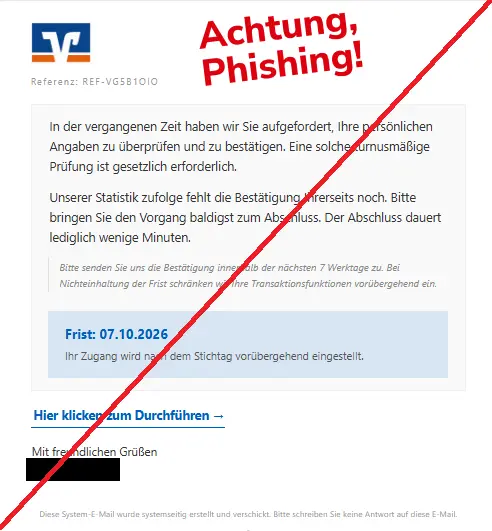 Screenshot einer Phishing-Mail mit Logo der Volksbank und Text: "Logo
Referenz: REF-VG5B1OIO
In der vergangenen Zeit haben wir Sie aufgefordert, Ihre persönlichen Angaben zu überprüfen und zu bestätigen. Eine solche turnusmäßige Prüfung ist gesetzlich erforderlich.
Unserer Statistik zufolge fehlt die Bestätigung Ihrerseits noch. Bitte bringen Sie den Vorgang baldigst zum Abschluss. Der Abschluss dauert lediglich wenige Minuten.
Bitte senden Sie uns die Bestätigung innerhalb der nächsten 7 Werktage zu. Bei Nichteinhaltung der Frist schränken wir Ihre Transaktionsfunktionen vorübergehend ein.
Frist: 07.10.2026
Ihr Zugang wird nach dem Stichtag vorübergehend eingestellt.
Hier klicken zum Durchführen →
Mit freundlichen Grüßen"