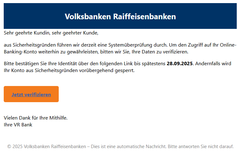 Sehr geehrte Kundin, sehr geehrter Kunde, aus Sicherheitsgründen führen wir derzeit eine Systemüberprüfung durch. Um den Zugriff auf Ihr Online-Banking-Konto weiterhin zu gewährleisten, bitten wir Sie, Ihre Daten zu verifizieren. Bitte bestätigen Sie Ihre Identität über den folgenden Link bis spätestens 28.09.2025. Andernfalls wird Ihr Konto aus Sicherheitsgründen vorübergehend gesperrt. Jetzt verifizieren  Vielen Dank für Ihre Mithilfe. Ihre VR Bank