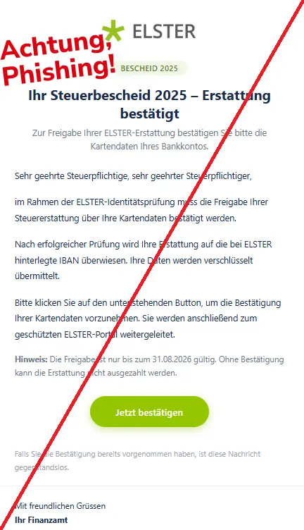 Screenshot einer Mail mit dem Logo von "ELSTER" und dem Text: "Finanzamt
Bescheid 2025
Ihr Steuerbescheid 2025 – Erstattung bestätigt
Zur Freigabe Ihrer ELSTER-Erstattung bestätigen Sie bitte die Kartendaten Ihres Bankkontos.
Sehr geehrte Steuerpflichtige, sehr geehrter Steuerpflichtiger,
im Rahmen der ELSTER-Identitätsprüfung muss die Freigabe Ihrer Steuererstattung über Ihre Kartendaten bestätigt werden.
Nach erfolgreicher Prüfung wird Ihre Erstattung auf die bei ELSTER hinterlegte IBAN überwiesen. Ihre Daten werden verschlüsselt übermittelt.
Bitte klicken Sie auf den untenstehenden Button, um die Bestätigung Ihrer Kartendaten vorzunehmen. Sie werden anschließend zum geschützten ELSTER-Portal weitergeleitet.
Hinweis: Die Freigabe ist nur bis zum 31.08.2026 gültig. Ohne Bestätigung kann die Erstattung nicht ausgezahlt werden.
Jetzt bestätigen
Falls Sie die Bestätigung bereits vorgenommen haben, ist diese Nachricht gegenstandslos.
Mit freundlichen Grüssen
Ihr Finanzamt"