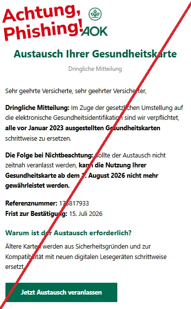 Screenshot einer Mail mit dem Logo der "AOK" und dem Text: "AOKAOK
Austausch Ihrer Gesundheitskarte
Dringliche Mitteilung
Sehr geehrte Versicherte, sehr geehrter Versicherter,
Dringliche Mitteilung: Im Zuge der gesetzlichen Umstellung auf die elektronische Gesundheitsidentifikation sind wir verpflichtet, alle vor Januar 2023 ausgestellten Gesundheitskarten schrittweise zu ersetzen.
Die Folge bei Nichtbeachtung: Sollte der Austausch nicht zeitnah veranlasst werden, kann die Nutzung Ihrer Gesundheitskarte ab dem 1. August 2026 nicht mehr gewährleistet werden.
Referenznummer: 175817933
Frist zur Bestätigung: 15. Juli 2026
Warum ist der Austausch erforderlich?
Ältere Karten werden aus Sicherheitsgründen und zur Kompatibilität mit neuen digitalen Lesegeräten schrittweise ersetzt.
Jetzt Austausch veranlassen
".
