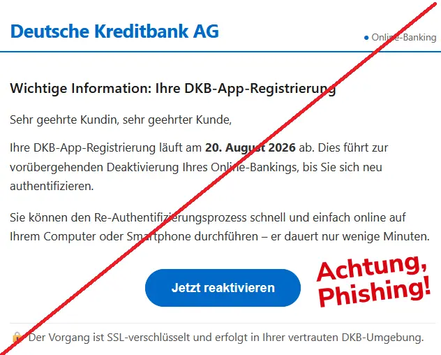 Screenshot einer DKB-Phishing-Mail mit Logo:
Deutsche Kreditbank AG ● Online-Banking
Wichtige Information: Ihre DKB-App-Registrierung
Sehr geehrte Kundin, sehr geehrter Kunde,
Ihre DKB-App-Registrierung läuft am 20. August 2026 ab. Dies führt zur vorübergehenden Deaktivierung Ihres Online-Bankings, bis Sie sich neu authentifizieren.
Sie können den Re-Authentifizierungsprozess schnell und einfach online auf Ihrem Computer oder Smartphone durchführen – er dauert nur wenige Minuten.
Jetzt reaktivieren
🔒 Der Vorgang ist SSL-verschlüsselt und erfolgt in Ihrer vertrauten DKB-Umgebung.