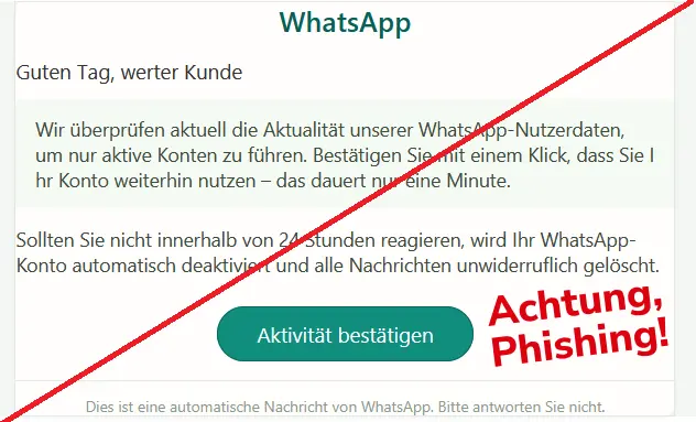 Screenshot einer WhatsApp-Phishing-Mail: WhatsApp 
Guten Tag, werter Kunde 
Wir überprüfen aktuell die Aktualität unserer WhatsApp-Nutzerdaten, um nur aktive Konten zu führen. Bestätigen Sie mit einem Klick, dass Sie Ihr Konto weiterhin nutzen – das dauert nur eine Minute. 
Sollten Sie nicht innerhalb von 24 Stunden reagieren, wird Ihr WhatsApp-Konto automatisch deaktiviert und alle Nachrichten unwiderruflich gelöscht. 
Aktivität bestätigen 
Dies ist eine automatische Nachricht von WhatsApp. Bitte antworten Sie nicht. 

