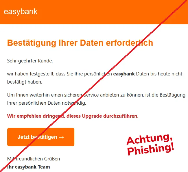 Screenshot einer easybank-Phishing-Mail mit Logo: Bestätigung Ihrer Daten erforderlich
Sehr geehrter Kunde,
wir haben festgestellt, dass Sie Ihre persönlichen easybank Daten bis heute nicht bestätigt haben.
Um Ihnen weiterhin einen sicheren Service anbieten zu können, ist die Bestätigung Ihrer persönlichen Daten notwendig.
Wir empfehlen dringend, dieses Upgrade durchzuführen.
Jetzt bestätigen →
Mit freundlichen Grüßen
Ihr easybank Team