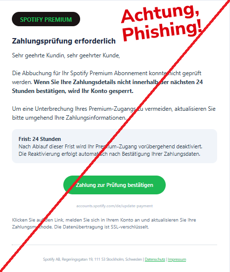 Screenshot einer E-Mail mit Logo von Spotify und Text: "SPOTIFY PREMIUM Zahlungsprüfung erforderlich Sehr geehrte Kundin, sehr geehrter Kunde,  Die Abbuchung für Ihr Spotify Premium Abonnement konnte nicht geprüft werden. Wenn Sie Ihre Zahlungsdetails nicht innerhalb der nächsten 24 Stunden bestätigen, wird Ihr Konto gesperrt.  Um eine Unterbrechung Ihres Premium-Zugangs zu vermeiden, aktualisieren Sie bitte umgehend Ihre Zahlungsinformationen. Frist: 24 Stunden Nach Ablauf dieser Frist wird Ihr Premium-Zugang vorübergehend deaktiviert. Die Reaktivierung erfolgt automatisch nach Bestätigung Ihrer Zahlungsdaten. Zahlung zur Prüfung bestätigen accounts.spotify.com/de/update-payment Klicken Sie auf den Link, melden Sie sich in Ihrem Konto an und aktualisieren Sie Ihre Zahlungsmethode. Die Datenübertragung ist SSL-verschlüsselt. Spotify AB, Regeringsgatan 19, 111 53 Stockholm, Schweden | Datenschutz | Impressum"