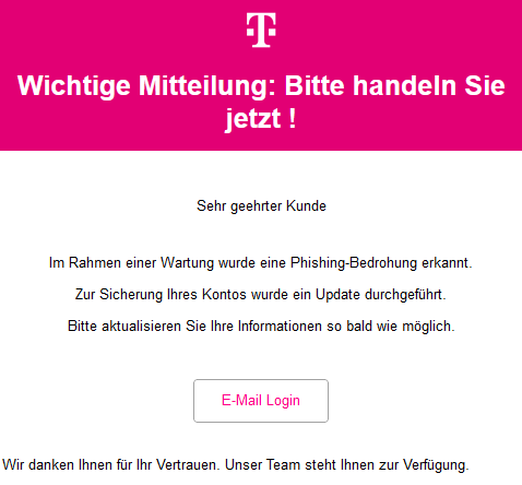 Wichtige Mitteilung: Bitte handeln Sie jetzt !    Sehr geehrter Kunde     Im Rahmen einer Wartung wurde eine Phishing-Bedrohung erkannt.  Zur Sicherung Ihres Kontos wurde ein Update durchgeführt.  Bitte aktualisieren Sie Ihre Informationen so bald wie möglich. E-Mail Login  Wir danken Ihnen für Ihr Vertrauen. Unser Team steht Ihnen zur Verfügung.