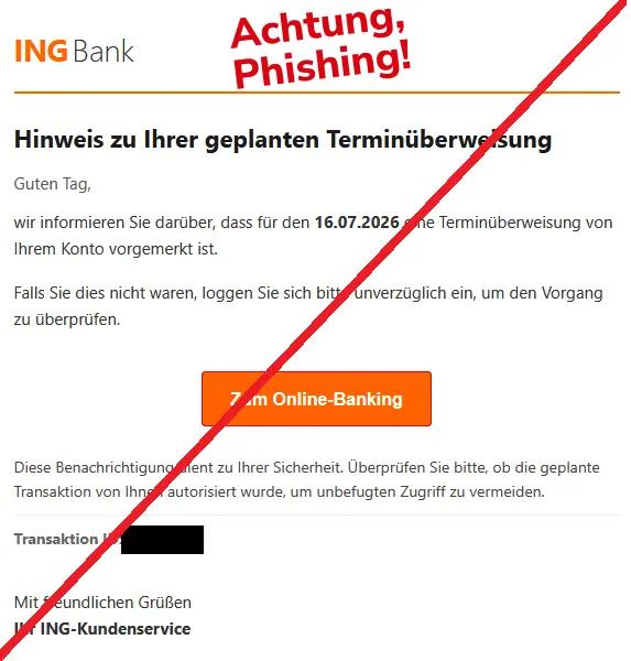 Screenshot einer Phishing-Mail im Namen der ING mit Logo: Hinweis zu Ihrer geplanten Terminüberweisung
Guten Tag,
wir informieren Sie darüber, dass für den 16.07.2026 eine Terminüberweisung von Ihrem Konto vorgemerkt ist.
Falls Sie dies nicht waren, loggen Sie sich bitte unverzüglich ein, um den Vorgang zu überprüfen.
Diese Benachrichtigung dient zu Ihrer Sicherheit. Überprüfen Sie bitte, ob die geplante Transaktion von Ihnen autorisiert wurde, um unbefugten Zugriff zu vermeiden.
Transaktion ID:
Mit freundlichen Grüßen
Ihr ING-Kundenservice