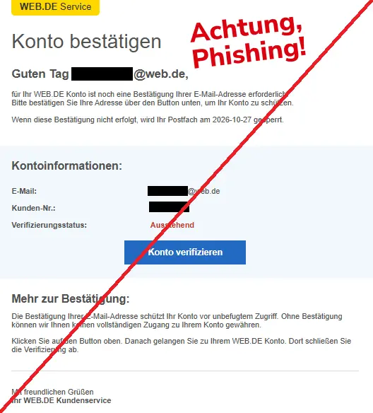 Screenshot einer Mail mit dem Logo von "WEB.DE" und dem Text: "Schreiben




WEB.DE Service
Kontobestätigung erforderlich
Guten Tag [verfremdete Empfängeradresse],

für Ihr WEB.DE-Konto ist noch eine Bestätigung Ihrer E-Mail-Adresse erforderlich. Bitte bestätigen Sie Ihre Adresse über den Button unten, um Ihr Konto zu schützen.

Wenn diese Bestätigung nicht erfolgt, wird Ihr Postfach am 27.10.2026 gesperrt.
Kontoinformationen
- E-Mail: [verfremdete E-Mail-Adresse]
- Kundennummer: [verfremdete Kennung]
- Verifizierung: Ausstehend
[Button zur Kontobestätigung]
Mehr zur Bestätigung
Die Bestätigung Ihrer E-Mail-Adresse schützt Ihr Konto vor unbefugtem Zugriff. Ohne Bestätigung können wir Ihnen keinen vollständigen Zugang zu Ihrem Konto gewähren.

Klicken Sie auf den Button oben. Danach gelangen Sie zu Ihrem WEB.DE-Konto. Dort schließen Sie die Verifizierung ab.

Mit freundlichen Grüßen

Ihr WEB.DE Kundenservice".