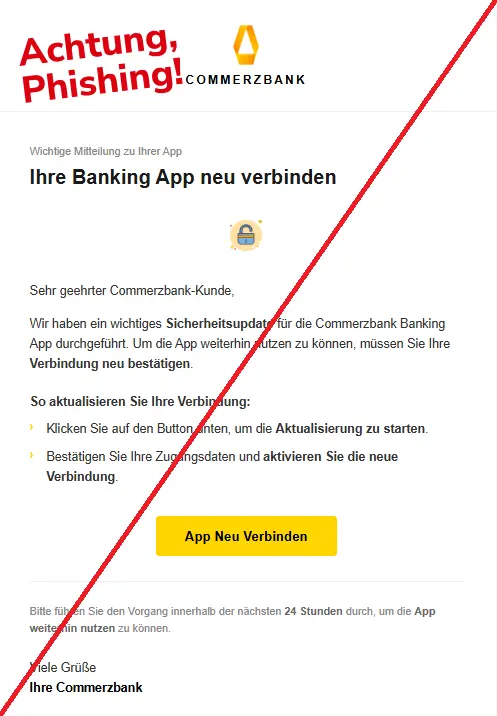 Screenshot einer Phishing-Mail mit Logo der Commerzbank und Text: 
"Commerzbank
COMMERZBANK
Wichtige Mitteilung zu Ihrer App
Ihre Banking App neu verbinden
lock
Sehr geehrter Commerzbank-Kunde,
Wir haben ein wichtiges Sicherheitsupdate für die Commerzbank Banking App durchgeführt. Um die App weiterhin nutzen zu können, müssen Sie Ihre Verbindung neu bestätigen.
So aktualisieren Sie Ihre Verbindung:
›	Klicken Sie auf den Button unten, um die Aktualisierung zu starten.
›	Bestätigen Sie Ihre Zugangsdaten und aktivieren Sie die neue Verbindung.
App Neu Verbinden
Bitte führen Sie den Vorgang innerhalb der nächsten 24 Stunden durch, um die App weiterhin nutzen zu können.

Viele Grüße
Ihre Commerzbank"
