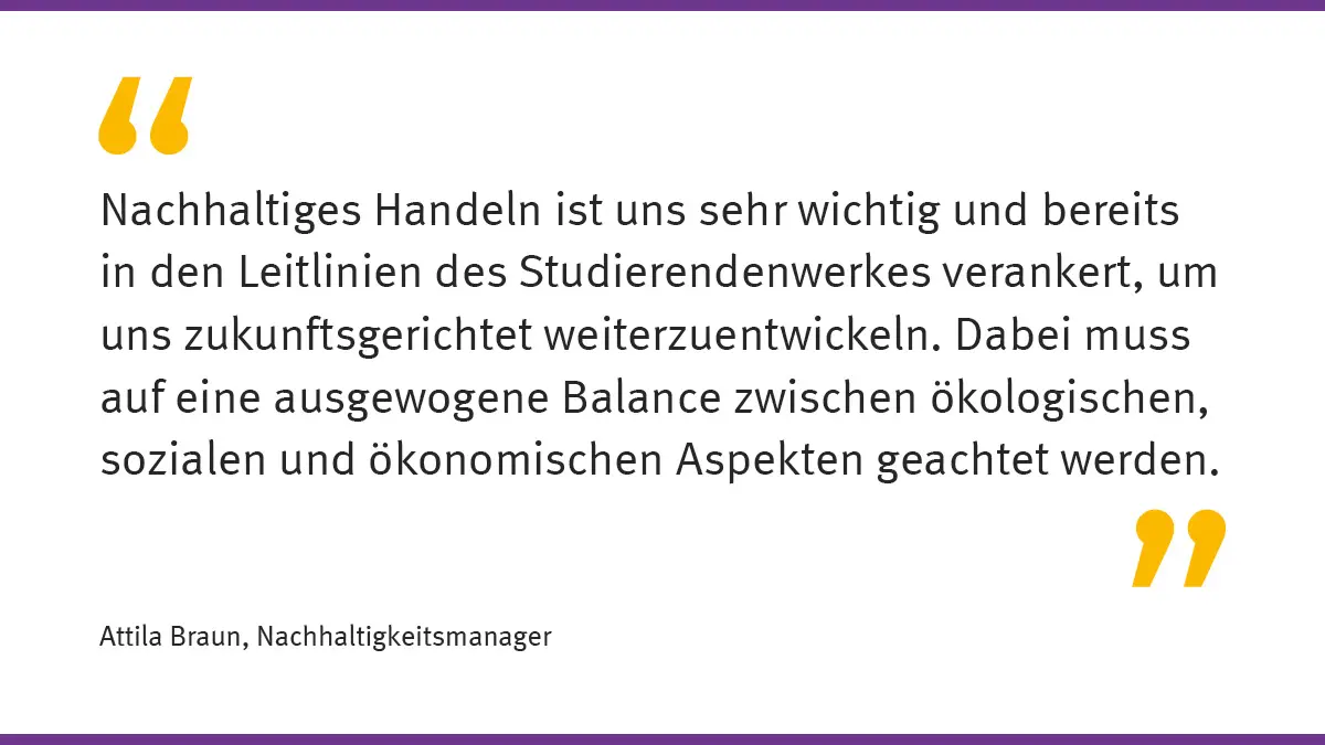 „Nachhaltiges Handeln ist uns sehr wichtig und bereits in den Leitlinien des Studierendenwerkes verankert, um uns zukunftsgerichtet weiterzuentwickeln. Dabei muss auf eine ausgewogene Balance zwischen ökologischen, sozialen und ökonomischen Aspekten geachtet werden.“ Attila Braun, Nachhaltigkeitsmanager