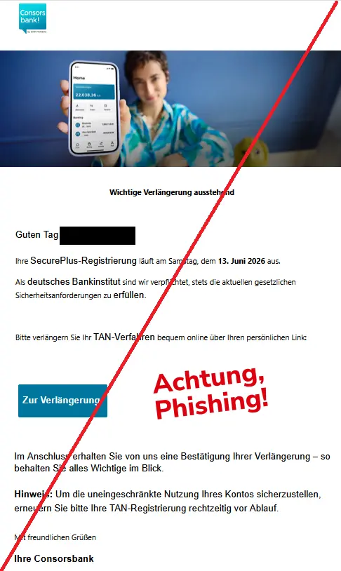 Wichtige Verlängerung ausstehend
Guten Tag XY,
Ihre SecurePlus-Registrierung läuft am Samstag, dem 13. Juni 2026 aus.
Als deutsches Bankinstitut sind wir verpflichtet, stets die aktuellen gesetzlichen Sicherheitsanforderungen zu erfüllen.
Bitte verlängern Sie Ihr TAN-Verfahren bequem online über Ihren persönlichen Link:
Zur Verlängerung
Im Anschluss erhalten Sie von uns eine Bestätigung Ihrer Verlängerung – so behalten Sie alles Wichtige im Blick.
Hinweis: Um die uneingeschränkte Nutzung Ihres Kontos sicherzustellen, erneuern Sie bitte Ihre TAN-Registrierung rechtzeitig vor Ablauf.
Mit freundlichen Grüßen
Ihre Consorsbank