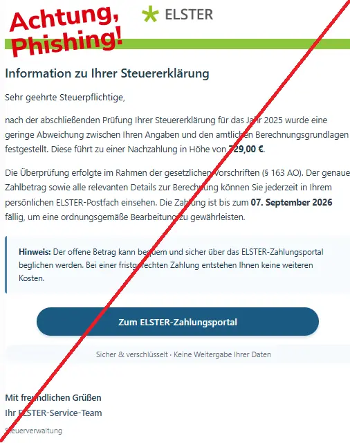 Screenshot einer Mail mit dem Logo von "ELSTER" und dem Text: "ELSTER Logo
Information zu Ihrer Steuererklärung
Sehr geehrte Steuerpflichtige,
nach der abschließenden Prüfung Ihrer Steuererklärung für das Jahr 2025 wurde eine geringe Abweichung zwischen Ihren Angaben und den amtlichen Berechnungsgrundlagen festgestellt. Diese führt zu einer Nachzahlung in Höhe von 729,00 €.
Die Überprüfung erfolgte im Rahmen der gesetzlichen Vorschriften (§ 163 AO). Der genaue Zahlbetrag sowie alle relevanten Details zur Berechnung können Sie jederzeit in Ihrem persönlichen ELSTER-Postfach einsehen. Die Zahlung ist bis zum 07. September 2026 fällig, um eine ordnungsgemäße Bearbeitung zu gewährleisten.
Hinweis: Der offene Betrag kann bequem und sicher über das ELSTER-Zahlungsportal beglichen werden. Bei einer fristgerechten Zahlung entstehen Ihnen keine weiteren Kosten.
Zum ELSTER-Zahlungsportal
Sicher & verschlüsselt · Keine Weitergabe Ihrer Daten
Mit freundlichen Grüßen
Ihr ELSTER-Service-Team
Steuerverwaltung".