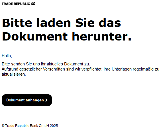Bitte laden Sie das Dokument herunter.     Hallo,  Bitte senden Sie uns Ihr aktuelles Dokument zu. Aufgrund gesetzlicher Vorschriften sind wir verpflichtet, Ihre Unterlagen regelmäßig zu aktualisieren.        Dokument anhängen ❯        Trade Republic Bank GmbH 2025