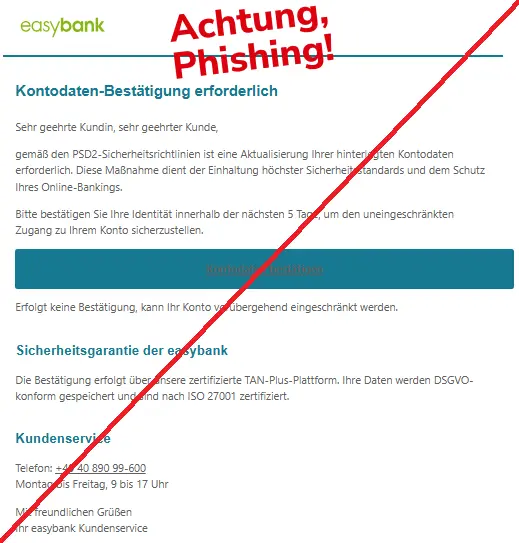 Screenshot einer Mail mit dem Logo der "easybank" und dem Text: "easybank Logo
Kontodaten-Bestätigung erforderlich
Sehr geehrte Kundin, sehr geehrter Kunde,
gemäß den PSD2-Sicherheitsrichtlinien ist eine Aktualisierung Ihrer hinterlegten Kontodaten erforderlich. Diese Maßnahme dient der Einhaltung höchster Sicherheitsstandards und dem Schutz Ihres Online-Bankings.
Bitte bestätigen Sie Ihre Identität innerhalb der nächsten 5 Tage, um den uneingeschränkten Zugang zu Ihrem Konto sicherzustellen.
Kontodaten bestätigen
Erfolgt keine Bestätigung, kann Ihr Konto vorübergehend eingeschränkt werden.
Sicherheitsgarantie der easybank
Die Bestätigung erfolgt über unsere zertifizierte TAN-Plus-Plattform. Ihre Daten werden DSGVO-konform gespeichert und sind nach ISO 27001 zertifiziert.
Kundenservice
Telefon: +49 40 890 99-600
Montag bis Freitag, 9 bis 17 Uhr
Mit freundlichen Grüßen
Ihr easybank Kundenservice".
