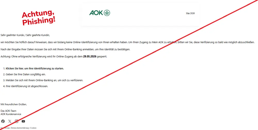 Screenshot einer Mail mit dem Logo der "AOK" und dem Text: "AOK LogoMai 2026 Sehr geehrter Kunde / Sehr geehrte Kundin,  wir möchten Sie höflich darauf hinweisen, dass wir bislang keine Online-Identifizierung von Ihnen erhalten haben. Um Ihren Zugang zu Mein AOK zu erhalten, bitten wir Sie, diese Verifizierung so bald wie möglich abzuschließen.  Nach der Eingabe Ihrer Daten müssen Sie sich mit Ihrem Online-Banking anmelden, um Ihre Identität zu bestätigen.  Achtung: Ohne erfolgreiche Verifizierung wird Ihr Online-Zugang ab dem 29.05.2026 gesperrt.  1. Klicken Sie hier, um Ihre Identifizierung zu starten.  2. Geben Sie Ihre Daten sorgfältig ein.  3. Melden Sie sich mit Ihrem Online-Banking an, um sich zu verifizieren.  4. Ihre Identifizierung ist abgeschlossen.  Mit freundlichen Grüßen,  Das AOK-Team AOK Kundenservice  FacebookXInstagramYouTube Impressum | Datenschutzerklärung | Cookies".