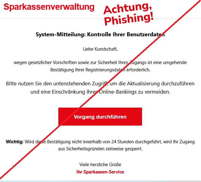 Screenshot einer Sparkassen-Phishing-Mail mit Logo: Sparkassenverwaltung
System-Mitteilung: Kontrolle Ihrer Benutzerdaten
Liebe Kundschaft,
wegen gesetzlicher Vorschriften sowie zur Sicherheit Ihres Zugangs ist eine umgehende Bestätigung Ihrer Registrierungsdaten erforderlich.
Bitte nutzen Sie den untenstehenden Zugriff, um die Aktualisierung durchzuführen und eine Einschränkung Ihres Online-Bankings zu vermeiden.
Vorgang durchführen
Wichtig: Wird diese Bestätigung nicht innerhalb von 24 Stunden durchgeführt, wird Ihr Zugang aus Sicherheitsgründen zeitweise gesperrt.
Viele herzliche Grüße
Ihr Sparkassen-Service