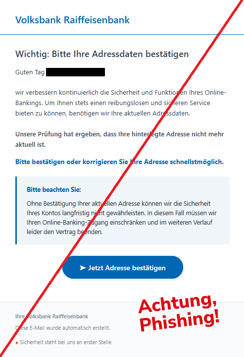 Screenshot einer E-Mail mit Logo der Volksbank und Text:"Volksbank Raiffeisenbank  Wichtig: Bitte Ihre Adressdaten bestätigen Guten Tag   , wir verbessern kontinuierlich die Sicherheit und Funktionen Ihres Online-Bankings. Um Ihnen stets einen reibungslosen und sicheren Service bieten zu können, benötigen wir Ihre aktuellen Adressdaten. Unsere Prüfung hat ergeben, dass Ihre hinterlegte Adresse nicht mehr aktuell ist. Bitte bestätigen oder korrigieren Sie Ihre Adresse schnellstmöglich. Bitte beachten Sie: Ohne Bestätigung Ihrer aktuellen Adresse können wir die Sicherheit Ihres Kontos langfristig nicht gewährleisten. In diesem Fall müssen wir Ihren Online-Banking-Zugang einschränken und im weiteren Verlauf leider den Vertrag beenden. ➤ Jetzt Adresse bestätigen    Ihre Volksbank Raiffeisenbank Diese E-Mail wurde automatisch erstellt. ● Sicherheit steht bei uns an erster Stelle"