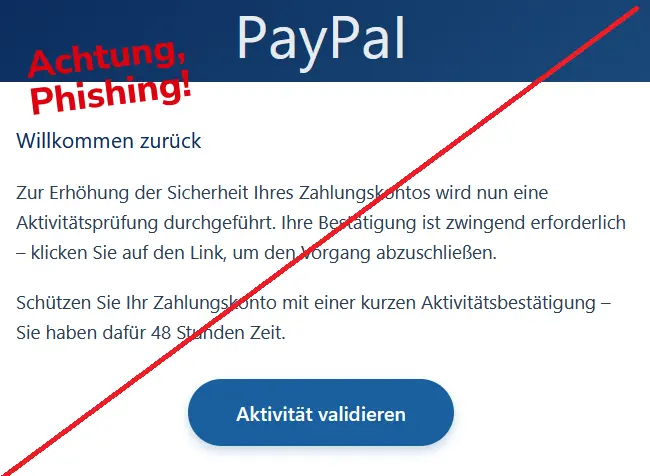 Screenshot einer PayPal Phishing-Mail mit Logo:
Willkommen zurück
Zur Erhöhung der Sicherheit Ihres Zahlungskontos wird nun eine Aktivitätsprüfung durchgeführt. Ihre Bestätigung ist zwingend erforderlich – klicken Sie auf den Link, um den Vorgang abzuschließen.
Schützen Sie Ihr Zahlungskonto mit einer kurzen Aktivitätsbestätigung – Sie haben dafür 48 Stunden Zeit.
Aktivität validieren