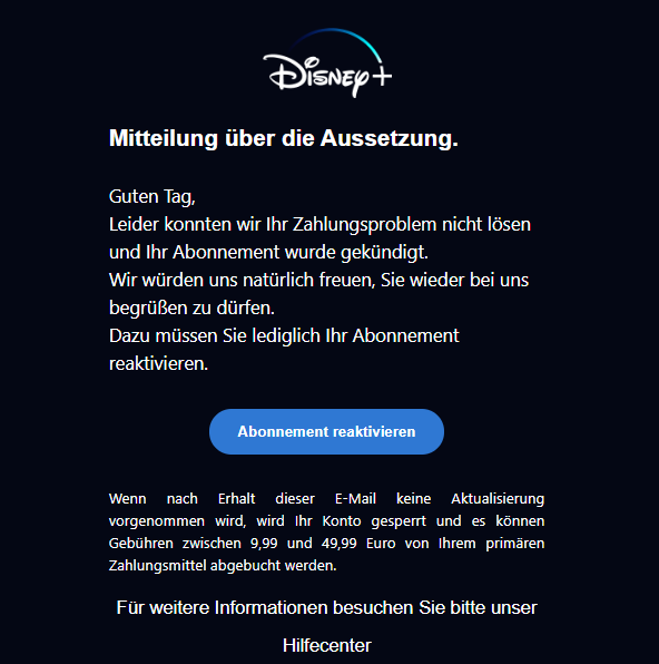 Screenshot einer E-Mail mit Logo von Disney+ und Text: "logobps Mitteilung über die Aussetzung. Guten Tag,  Leider konnten wir Ihr Zahlungsproblem nicht lösen und Ihr Abonnement wurde gekündigt.  Wir würden uns natürlich freuen, Sie wieder bei uns begrüßen zu dürfen.  Dazu müssen Sie lediglich Ihr Abonnement reaktivieren.  Abonnement reaktivieren Wenn nach Erhalt dieser E-Mail keine Aktualisierung vorgenommen wird, wird Ihr Konto gesperrt und es können Gebühren zwischen 9,99 und 49,99 Euro von Ihrem primären Zahlungsmittel abgebucht werden.  Für weitere Informationen besuchen Sie bitte unser  Hilfecenter"