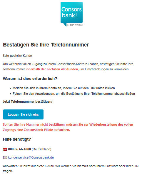 Bestätigen Sie Ihre Telefonnummer Sehr geehrter Kunde, Um weiterhin vollen Zugang zu Ihrem Соnѕоrѕbаnk-Konto zu haben, bestätigen Sie bitte Ihre Telefonnummer innerhalb der nächsten 48 Stunden, um Einschränkungen zu vermeiden. Warum ist dies erforderlich? •	Melden Sie sich in Ihrem Konto an, indem Sie auf den Link unten klicken •	Folgen Sie den Anweisungen, um die Bestätigung Ihrer Telefonnummer abzuschließen Jetzt Telefonnummer bestätigen: Loggen Sie sich ein:  Sollten Sie Ihre Nummer nicht bestätigen, müssen Sie zur Wiederherstellung des vollen Zugangs eine Соnѕоrѕbаnk-Filiale aufsuchen. Hilfe benötigt? ☎️ 089 66 66 4880 (Deutschland) 📧 kundenservice@Соnѕоrѕbаnk.de Antworten Sie nicht auf diese E-Mail. Wir werden Sie niemals nach Ihrem Passwort oder Ihrer PIN fragen.
