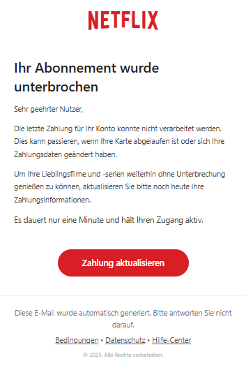 Screenshot einer E-Mail mit Logo von Netflix und Text: " Ihr Abonnement wurde unterbrochen Sehr geehrter Nutzer,  Die letzte Zahlung für Ihr Konto konnte nicht verarbeitet werden. Dies kann passieren, wenn Ihre Karte abgelaufen ist oder sich Ihre Zahlungsdaten geändert haben.  Um Ihre Lieblingsfilme und -serien weiterhin ohne Unterbrechung genießen zu können, aktualisieren Sie bitte noch heute Ihre Zahlungsinformationen.  Es dauert nur eine Minute und hält Ihren Zugang aktiv. Zahlung aktualisieren Diese E-Mail wurde automatisch generiert. Bitte antworten Sie nicht darauf.  Bedingungen • Datenschutz • Hilfe-Center  © 2025. Alle Rechte vorbehalten."