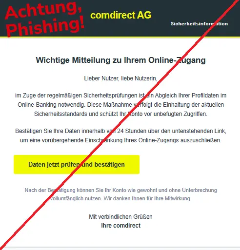 Screenshot einer Phishing-Mail mit Logo der Comdirect und Text: "comdirect AG
Sicherheitsinformation
Wichtige Mitteilung zu Ihrem Online-Zugang
Lieber Nutzer, liebe Nutzerin,
im Zuge der regelmäßigen Sicherheitsprüfungen ist ein Abgleich Ihrer Profildaten im Online-Banking notwendig. Diese Maßnahme verfolgt die Einhaltung der aktuellen Sicherheitsstandards und schützt Ihr Konto vor unbefugten Zugriffen.

Bestätigen Sie Ihre Daten innerhalb von 24 Stunden über den untenstehenden Link, um eine vorübergehende Einschränkung Ihres Online-Zugangs auszuschließen.

Daten jetzt prüfen und bestätigen
Nach der Bestätigung können Sie Ihr Konto wie gewohnt und ohne Unterbrechung vollumfänglich nutzen. Wir danken Ihnen für Ihre Mitwirkung.
Mit verbindlichen Grüßen
Ihre comdirect"