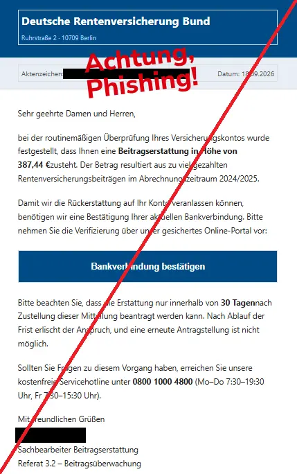 Screenshot einer Mail der "Deutschen Rentenversicherung" und dem Text: "
Deutsche Rentenversicherung Bund
Ruhrstraße 2 · 10709 Berlin
Aktenzeichen: XY Datum: 18.09.2026
Sehr geehrte Damen und Herren,
bei der routinemäßigen Überprüfung Ihres Versicherungskontos wurde festgestellt, dass Ihnen eine Beitragserstattung in Höhe von 387,44 €zusteht. Der Betrag resultiert aus zu viel gezahlten Rentenversicherungsbeiträgen im Abrechnungszeitraum 2024/2025.
Damit wir die Rückerstattung auf Ihr Konto veranlassen können, benötigen wir eine Bestätigung Ihrer aktuellen Bankverbindung. Bitte nehmen Sie die Verifizierung über unser gesichertes Online-Portal vor:
Bankverbindung bestätigen
Bitte beachten Sie, dass die Erstattung nur innerhalb von 30 Tagennach Zustellung dieser Mitteilung beantragt werden kann. Nach Ablauf der Frist erlischt der Anspruch, und eine erneute Antragstellung ist nicht möglich.
Sollten Sie Fragen zu diesem Vorgang haben, erreichen Sie unsere kostenfreie Servicehotline unter 0800 1000 4800 (Mo–Do 7:30–19:30 Uhr, Fr 7:30–15:30 Uhr).
Mit freundlichen Grüßen
Sachbearbeiter Beitragserstattung
Referat 3.2 – Beitragsüberwachung"