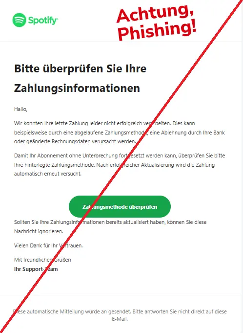 Screenshot einer Phishing-Mail mit Logo von Spotify und Text: "Logo
Bitte überprüfen Sie Ihre Zahlungsinformationen
Hallo,
Wir konnten Ihre letzte Zahlung leider nicht erfolgreich verarbeiten. Dies kann beispielsweise durch eine abgelaufene Zahlungsmethode, eine Ablehnung durch Ihre Bank oder geänderte Rechnungsdaten verursacht werden.
Damit Ihr Abonnement ohne Unterbrechung fortgesetzt werden kann, überprüfen Sie bitte Ihre hinterlegte Zahlungsmethode. Nach erfolgreicher Aktualisierung wird die Zahlung automatisch erneut versucht.
Zahlungsmethode überprüfen
Sollten Sie Ihre Zahlungsinformationen bereits aktualisiert haben, können Sie diese Nachricht ignorieren.
Vielen Dank für Ihr Vertrauen.
Mit freundlichen Grüßen
Ihr Support-Team
Diese automatische Mitteilung wurde an gesendet. Bitte antworten Sie nicht direkt auf diese E-Mail."