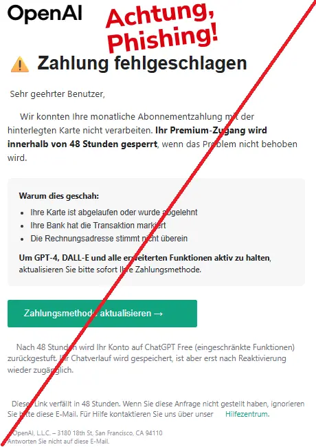 Screenshot einer Mail mit dem Logo von "OpenAI" und dem Text: "OpenAI
⚠️ Zahlung fehlgeschlagen
‍ Sehr ⁠geehrter Benutzer, ⁢ ‌

‍ ​ ‍ ​ ‌ Wir konnten Ihre monatliche Abonnementzahlung mit der hinterlegten Karte nicht verarbeiten. Ihr Premium-Zugang ⁢wird innerhalb von 48 Stunden gesperrt, ‍wenn das Problem nicht behoben wird. ​ ​ ⁣

Warum dies geschah:

Ihre Karte ist abgelaufen oder ⁠wurde ⁤abgelehnt
Ihre Bank hat die ⁤Transaktion markiert
Die Rechnungsadresse stimmt nicht überein
Um GPT-4, DALL-E und alle erweiterten Funktionen aktiv zu halten, aktualisieren Sie bitte sofort ⁢Ihre Zahlungsmethode. ⁢ ⁤ ​ ⁤ ⁢ ​

⁠⁣ ‍ Zahlungsmethode aktualisieren → ⁠ ⁣ ⁢ ⁢ ⁤ ⁤ ⁣ ‍ ‍

⁠ ‌ ⁣ ‍ Nach 48 Stunden wird Ihr Konto auf ChatGPT Free (eingeschränkte Funktionen) zurückgestuft. Ihr Chatverlauf wird ​gespeichert, ist aber erst nach Reaktivierung wieder zugänglich. ‌

⁣ ‌ ⁠Dieser Link ⁤verfällt in 48 Stunden. Wenn Sie diese Anfrage nicht gestellt haben, ignorieren Sie bitte ⁤diese E-Mail. Für Hilfe kontaktieren ‍Sie uns über unser ‌ ⁢ ​ ⁠ ⁣ Hilfezentrum. ⁣ ⁠ ​ ⁠

⁣ ⁠ ⁤ OpenAI, L.L.C. ‌– 3180 18th ⁠St, San Francisco, CA ⁢94110
Antworten Sie nicht auf diese E-Mail. ​ ⁤ ‍ ‍"