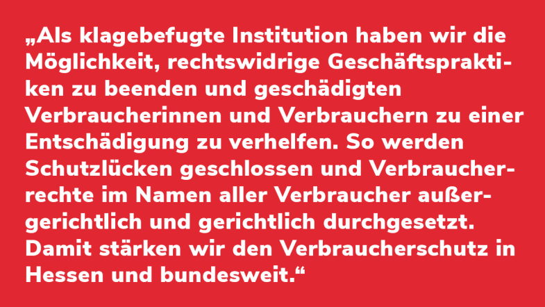 Kerstin Wolf: „Als klagebefugte Institution haben wir die Möglichkeit, rechtswidrige Geschäftspraktiken zu beenden und geschädigten Verbraucherinnen und Verbrauchern zu einer Entschädigung zu verhelfen. So werden Schutzlücken geschlossen und Verbraucherrechte im Namen aller Verbraucher außergerichtlich und gerichtlich durchgesetzt. Damit stärken wir den Verbraucherschutz in Hessen und bundesweit.“