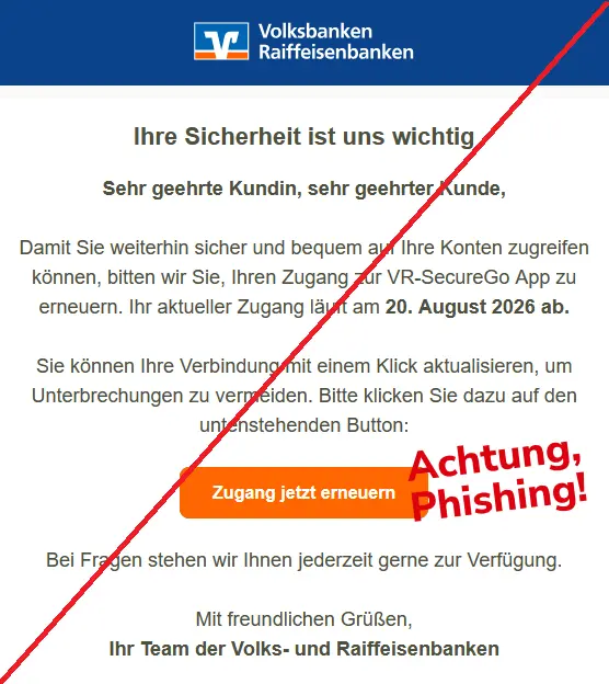Phishing-Mail der Volksbank mit Logo: Ihre Sicherheit ist uns wichtig
Sehr geehrte Kundin, sehr geehrter Kunde,
Damit Sie weiterhin sicher und bequem auf Ihre Konten zugreifen können, bitten wir Sie, Ihren Zugang zur VR-SecureGo App zu erneuern. Ihr aktueller Zugang läuft am 20. August 2026 ab.
Sie können Ihre Verbindung mit einem Klick aktualisieren, um Unterbrechungen zu vermeiden. Bitte klicken Sie dazu auf den untenstehenden Button:
Zugang jetzt erneuern
Bei Fragen stehen wir Ihnen jederzeit gerne zur Verfügung.
Mit freundlichen Grüßen,
Ihr Team der Volks- und Raiffeisenbanken