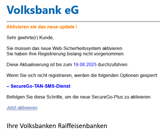 Aktivieren sie das neue update !  Sehr geehrte(r) Kunde,  Sie müssen das neue Web-Sicherheitssystem aktivieren.  Sie haben Ihre Registrierung bislang nicht vorgenommen.     Diese Aktualisierung ist bis zum 19.08.2025 durchzuführen.  Wenn Sie sich nicht registrieren, werden die folgenden Optionen gesperrt:     – SecureGo-TAN-SMS-Dienst     Befolgen Sie diese Schritte, um die neue SecureGo-Plus zu aktivieren.   Jetzt aktivieren       Ihre Volksbanken Raiffeisenbanken 