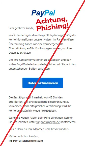 Screenshot einer Phishing-Mail mit Logo von PayPal und Text: "PayPal
Sehr geehrter Kunde,
aus Sicherheitsgründen überprüft PayPal regelmäßig die Kontoinformationen unserer Nutzer. Im Rahmen dieser Überprüfung haben wir eine vorübergehende Einschränkung auf Ihr Konto vorgenommen, um Ihre Daten zu schützen.
Um Ihre Kontoinformationen zu bestätigen und den vollen Zugriff wiederherzustellen, bitten wir Sie, auf den untenstehenden Button zu klicken:
Daten aktualisieren
Die Bestätigung ist innerhalb von 48 Stunden erforderlich, um eine dauerhafte Einschränkung zu vermeiden. Nach erfolgreicher Verifizierung wird Ihr Konto unverzüglich wieder freigegeben.
Wenn Sie Fragen haben oder Hilfe benötigen, können Sie uns jederzeit unter support@paypal.de kontaktieren.
Vielen Dank für Ihre Mitarbeit und Ihr Verständnis.
Mit freundlichen Grüßen,
Ihr PayPal-Sicherheitsteam"