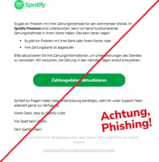 Screenshot einer Phishing-Mail mit Logo von Spotify und Text:
"Es gab ein Problem mit Ihrer Zahlungsmethode für den kommenden Monat. Ihr Spotify Premium wird unterbrochen, wenn wir keine funktionierende Zahlungsmethode in Ihrem Konto haben. Das kann daran liegen:
Es gibt ein Problem mit Ihrer Bank oder Ihrem Konto; oder
Ihre Zahlungskarte ist abgelaufen
Bitte aktualisieren Sie Ihre Zahlungsinformationen, um Unterbrechungen des Dienstes zu vermeiden. Wir versuchen, die Zahlung in den nächsten Tagen erneut einzuziehen.
Zahlungsdaten aktualisieren
Solltest du Fragen haben oder Unterstützung benötigen, steht dir unser Support-Team jederzeit gerne zur Verfügung.
Vielen Dank, dass du Spotify nutzt.
Viel Spaß beim Hören,
Dein Spotify-Team
Zu deiner Sicherheit: Vergewissere dich, dass diese E-Mail tatsächlich von Spotify stammt.
support.spotify.com/de/article/suspicious-email/"