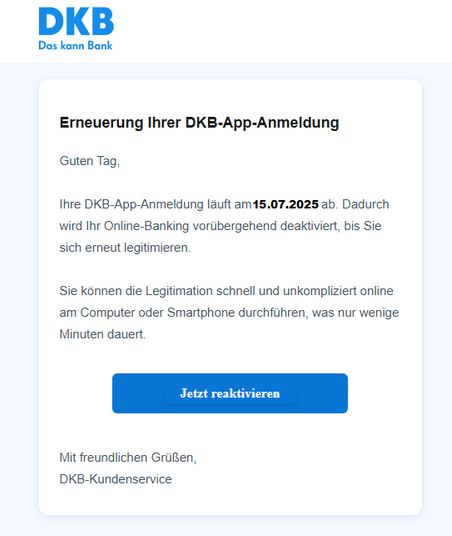 Screenshot einer E-Mail mit Logo der DKB und Text: "Erneuerung Ihrer DKB-App-Anmeldung  Guten Tag,   Ihre DKB-App-Anmeldung läuft am 15.07.2025 ab. Dadurch wird Ihr Online-Banking vorübergehend deaktiviert, bis Sie sich erneut legitimieren.   Sie können die Legitimation schnell und unkompliziert online am Computer oder Smartphone durchführen, was nur wenige Minuten dauert.   Jetzt reaktivieren   Mit freundlichen Grüßen  DKB-Kundenservice"