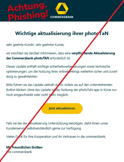 Screenshot einer Phishing-Mail mit Logo der Commerzbank und Text: "Commerzbank
Wichtige aktualisierung ihrer photoTAN
sehr geehrte Kundin, sehr geehrter Kunde, 
wir möchten sie darüber informieren, dass eine verpflichtende Aktualisierung der Commerzbank photoTAN erforderlich ist. 
Dieses Update enthält wichtige sicherheitsverbesserungen sowie technische optimierungen, um die Nutzung ihre onlinebankings weiterhin sicher und zuverlässig zu gewährleisten. 
Bitte führen sie das Update zeitnah durch, indem sie auf den untenstehenden Button klicken. ohne das Update ist die Nutzung der photoTAN-app in Kürze nur noch eingeschränkt oder nicht mehr möglich. 

jetzt aktualisieren
Falls sie bei der aktualisierung Unterstützung benötigen, steht ihnen unser Kundenservice selbstverständlich gerne zur Verfügung. 
Vielen Dank für ihre Kooperation und ihr Vertrauen in die commerzbank.
Mit freundlichen Grüßen
ihre commerzbank"
