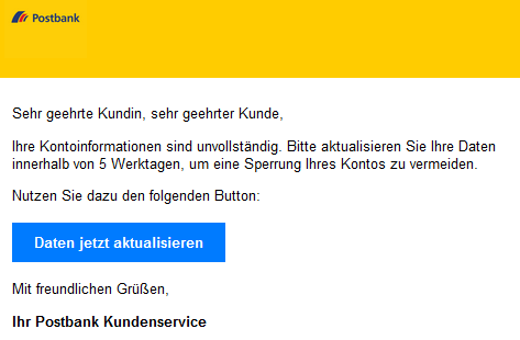 Sehr geehrte Kundin, sehr geehrter Kunde,  Ihre Kontoinformationen sind unvollständig. Bitte aktualisieren Sie Ihre Daten innerhalb von 5 Werktagen, um eine Sperrung Ihres Kontos zu vermeiden.  Nutzen Sie dazu den folgenden Button: Daten jetzt aktualisieren  Mit freundlichen Grüßen,  Ihr Postbank Kundenservice