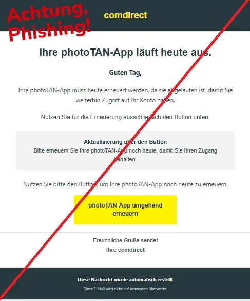 Screenshot einer Phishing-Mail mit Logo der Comdirect und Text: "comdirect
Ihre photoTAN-App läuft heute aus.
Guten Tag,

Ihre photoTAN-App muss heute erneuert werden, da sie abgelaufen ist, damit Sie weiterhin Zugriff auf Ihr Konto haben.

Nutzen Sie für die Erneuerung ausschließlich den Button unten.
Aktualisierung über den Button
Bitte erneuern Sie Ihre photoTAN-App noch heute, damit Sie Ihren Zugang behalten.
Nutzen Sie bitte den Button, um Ihre photoTAN-App noch heute zu erneuern.

photoTAN-App umgehend erneuern
Freundliche Grüße sendet
Ihre comdirect
Diese Nachricht wurde automatisch erstellt

Diese E-Mail wird nicht auf Antworten überwacht."
