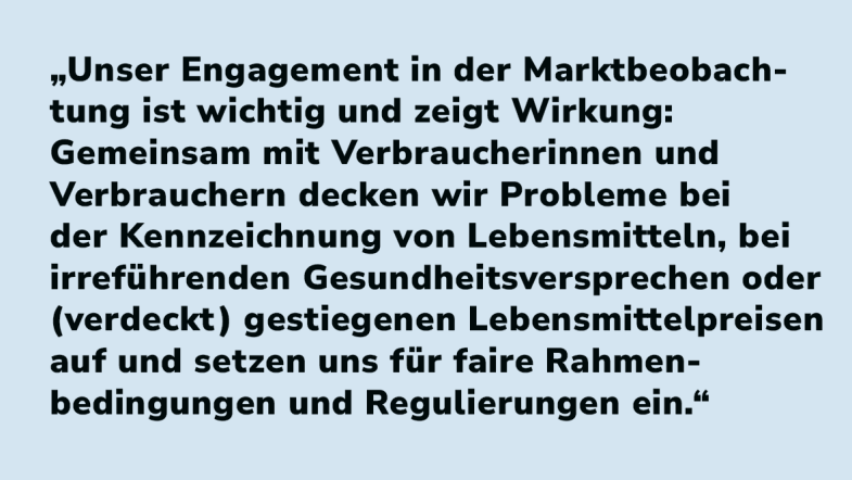 Lisa Scholz: „Unser Engagement in der Marktbeobachtung ist wichtig und zeigt Wirkung: Gemeinsam mit Verbraucherinnen und Verbrauchern decken wir Probleme bei der Kennzeichnung von Lebensmitteln, bei irreführenden Gesundheitsversprechen oder (verdeckt) gestiegenen Lebensmittelpreisen auf und setzen uns für faire Rahmenbedingungen und Regulierungen ein.“