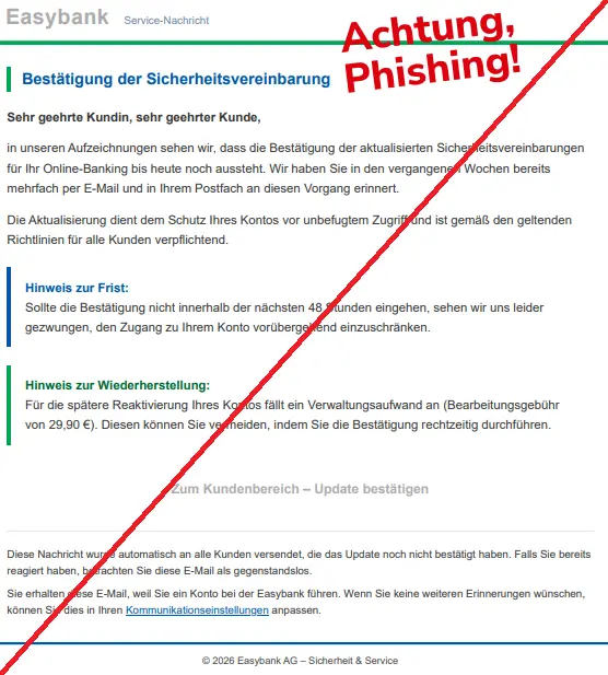 Screenshot einer Mail mit dem Logo von der "Easybank" und dem Text: "Easybank Service-Nachricht
Bestätigung der Sicherheitsvereinbarung

Sehr geehrte Kundin, sehr geehrter Kunde,

in unseren Aufzeichnungen sehen wir, dass die Bestätigung der aktualisierten Sicherheitsvereinbarungen für Ihr Online-Banking bis heute noch aussteht. Wir haben Sie in den vergangenen Wochen bereits mehrfach per E-Mail und in Ihrem Postfach an diesen Vorgang erinnert.

Die Aktualisierung dient dem Schutz Ihres Kontos vor unbefugtem Zugriff und ist gemäß den geltenden Richtlinien für alle Kunden verpflichtend.

Hinweis zur Frist:
Sollte die Bestätigung nicht innerhalb der nächsten 48 Stunden eingehen, sehen wir uns leider gezwungen, den Zugang zu Ihrem Konto vorübergehend einzuschränken.
Hinweis zur Wiederherstellung:
Für die spätere Reaktivierung Ihres Kontos fällt ein Verwaltungsaufwand an (Bearbeitungsgebühr von 29,90 €). Diesen können Sie vermeiden, indem Sie die Bestätigung rechtzeitig durchführen.
Zum Kundenbereich – Update bestätigen
Diese Nachricht wurde automatisch an alle Kunden versendet, die das Update noch nicht bestätigt haben. Falls Sie bereits reagiert haben, betrachten Sie diese E-Mail als gegenstandslos.

Sie erhalten diese E-Mail, weil Sie ein Konto bei der Easybank führen. Wenn Sie keine weiteren Erinnerungen wünschen, können Sie dies in Ihren Kommunikationseinstellungen anpassen.

© 2026 Easybank AG – Sicherheit & Service".